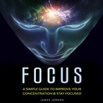 Focus. A Simple Guide to Improve Your Concentration & Stay Focused cover image