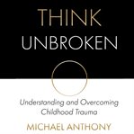 Think unbroken. Understanding and Overcoming Childhood Trauma cover image