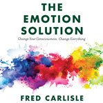 The emotion solution. Change Your Consciousness, Change Everything cover image