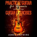 Practical guitar for beginners and guitar exercises. How To Teach Yourself To Play Your First Songs in 7 Days or Less Including 70+ Tips and Exercises To cover image
