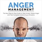 Anger management. The New Step by Step Guide to Stop Anxiety, Master Anger and Take Complete Control of Your Emotions cover image
