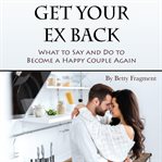 Get your ex back. What to Say and Do to Become a Happy Couple Again cover image