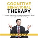 Cognitive behavioral therapy. A Simple Guide to Stop Worrying, Manage Pressure and Increase Stress-Free Productivity cover image