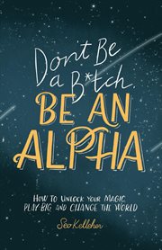 Don't be a b*tch, be an alpha : how to unlock your magic, play big, and change the world cover image