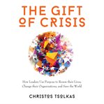 The gift of crisis : how leaders use purpose to renew their lives, change their organizations, and save the world cover image