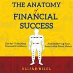 The anatomy of financial success. The Key To Building Financial Confidence And Destroying Financial Insecurity cover image