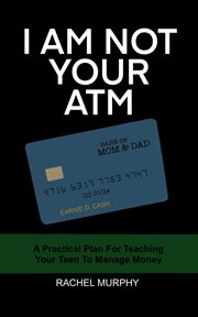 I am not your atm: a practical plan for teaching your teen about money : a practical plan for teaching your teen to manage money cover image