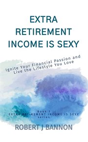 Extra Retirement Income Is Sexy : Ignite Your Financial Passion and Live the Lifestyle You Love cover image