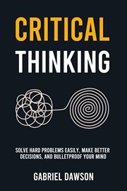 Critical Thinking : Solve Hard Problems Easily, Make Better Decisions, and Bulletproof Your Mind cover image