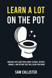 Learn a Lot on the Pot : Amazing Facts and Trivia About Science, History, Animals, and Beyond That Will Blow Your Mind cover image