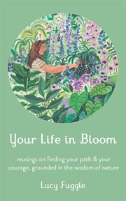 Your life in bloom: musings on finding your path & your courage, grounded in the wisdom of nature : Musings on Finding Your Path & Your Courage, Grounded in the Wisdom of Nature cover image