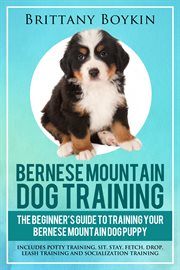 Bernese mountain dog training: the beginner's guide to training your bernese mountain dog puppy. Includes Potty Training, Sit, Stay, Fetch, Drop, Leash Training and Socialization Training cover image