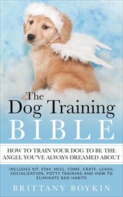 The dog training bible - how to train your dog to be the angel you've always dreamed about. Includes Sit, Stay, Heel, Come, Crate, Leash, Socialization, Potty Training and How to Eliminate Bad cover image