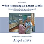 When reasoning no longer works : a practical guide for caregivers dealing with dementia and Alzheimer's care cover image