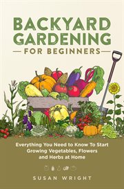 Backyard gardening for beginners : everything you need to know to start growing vegetables, flowers and herbs at home cover image