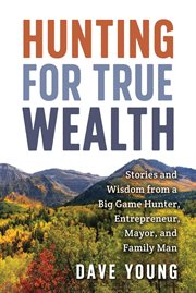 Hunting for True Wealth : Stories and Wisdom From a Big Game Hunter, Entrepreneur, Mayor, and Family cover image
