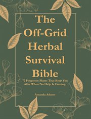 The Off-Grid Herbal Survival Bible : 72 Forgotten Plants That Will Keep You Alive When No Help Is Coming cover image