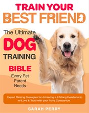 Train Your Best Friend : The Ultimate Dog Training Bible Every Pet Parent Needs Expert Raising Strategies For Achieving A Lif cover image