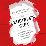 The crucible's gift. 5 Lessons from Authentic Leaders Who Thrive in Adversity cover image