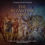 The byzantine army. The History and Legacy of the Byzantine Empire's Military during the Middle Ages cover image