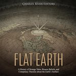 Flat earth: a history of strange tales, bizarre beliefs, and conspiracy theories about the earth' cover image
