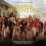 Colonial argentina. The History of Argentina's Colonization and Struggle for Independence cover image