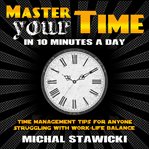 Master your time in 10 minutes a day. Time Management Tips for Anyone Struggling With Work-Life Balance cover image