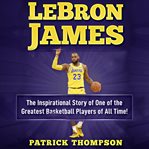 Lebron james. The Inspirational Story of One of the Greatest Basketball Players of All Time! cover image