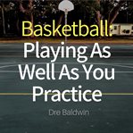 Basketball: playing as well as you practice. Perform In Your Games Just As Well-If Not Better-Than You Perform In Practice cover image