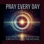 Pray Every Day: Unlocking Peace and Purpose Through Daily Prayer : A Guided Path to Spiritual Growth and Renewal. PRAY EVERY DAY cover image