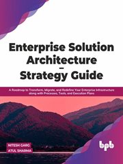 Enterprise Solution Architecture - Strategy Guide : A Roadmap to Transform, Migrate, and Redefine Your Enterprise Infrastructure along with Processes, Tools, and Execution Plans cover image