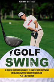 Golf swing: a modern guide for beginners to understand golf swing mechanics, improve your techniq : a modern guide for beginners to understand golf swing mechanics, improve your technique and play lik cover image