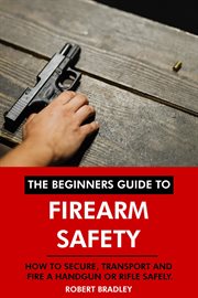 The Beginners Guide to Firearm Safety : How to Secure, Transport and Fire a Handgun or Rifle Safely cover image