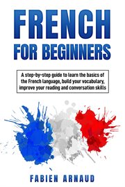 French for beginners : a step-by-step guide to learn the basics of the French language, build your vocabulary, improve your reading and conversation skills cover image