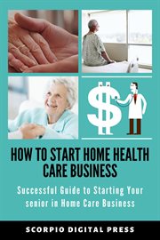 How to start home health care business successful guide to starting your senior in home care busi... : successful guide to starting your senior in home care business cover image
