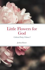 Little flowers for god: collected poetry, volume i : Collected Poetry, Volume I cover image