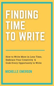 Finding time to write: how to write more in less time, embrace your creativity & grab every oppor : How to Write More in Less Time, Embrace Your Creativity & Grab Every Oppor cover image