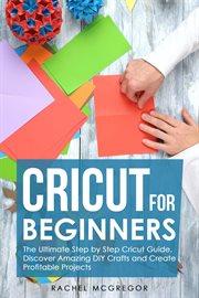 Cricut for beginners : the ultimate step by step cricut guide : discover amazing DIY crafts and create profitable projects cover image