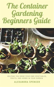 The container gardening beginners guide: helping you grow your own vegetables, fruits, and herbs in cover image