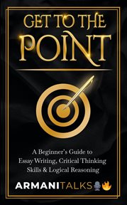 Get to the point: a beginner's guide to essay writing, critical thinking skills & logical reasoning : a beginner's guide to essay writing, critical thinking skills & logical reasoning cover image