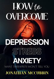 How to overcome depression, stress, and anxiety: what therapists won't tell you : What Therapists Won't Tell You cover image