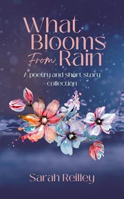 What blooms from rain: a poetry and short story collection : A Poetry and Short Story Collection cover image