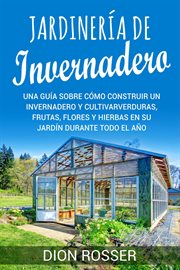 Jardinería de invernadero : Una guía sobre cómo construir un invernadero y cultivar verduras, frutas, cover image
