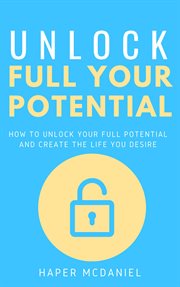 Unlock your full potential - how to unlock your full potential and create the life you desire cover image