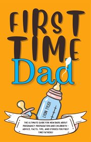 First Time Dad: The Ultimate Guide for New Dads about Pregnancy Preparation and Childbirth - Advi... : The Ultimate Guide for New Dads about Pregnancy Preparation and Childbirth cover image