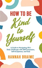 How to be kind to yourself: a guide to navigating life's daily challenges with self-compassion cover image