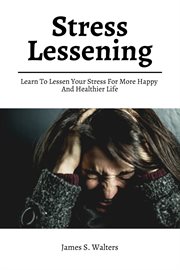 Stress Lessening! Learn to Lessen Your Stress for More Happy and Healthier Life cover image