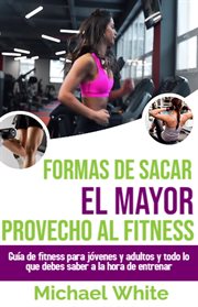 Formas De Sacar El Mayor Provecho Al Fitness : Guía de fitness para jóvenes y adultos y todo lo qu cover image