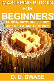 Mastering bitcoin for beginners: bitcoin, cryptocurrency and the future of money : Bitcoin, Cryptocurrency and the Future of Money cover image