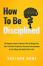 How to be disciplined: the beginner's guide to discovering how to manage time, become more produc : The Beginner's Guide to Discovering How to Manage Time, Become More Produc cover image